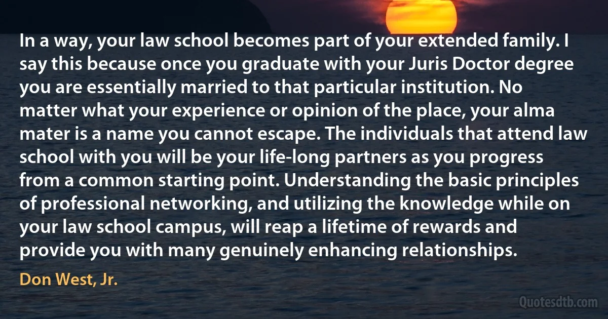 In a way, your law school becomes part of your extended family. I say this because once you graduate with your Juris Doctor degree you are essentially married to that particular institution. No matter what your experience or opinion of the place, your alma mater is a name you cannot escape. The individuals that attend law school with you will be your life-long partners as you progress from a common starting point. Understanding the basic principles of professional networking, and utilizing the knowledge while on your law school campus, will reap a lifetime of rewards and provide you with many genuinely enhancing relationships. (Don West, Jr.)