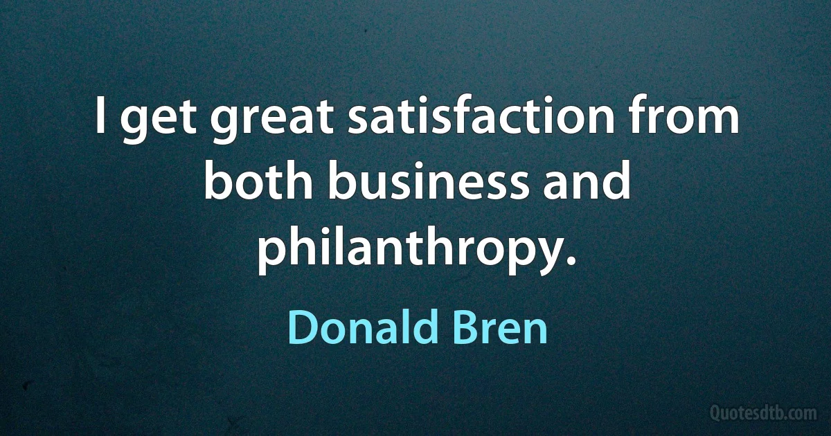 I get great satisfaction from both business and philanthropy. (Donald Bren)