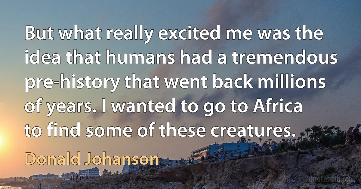 But what really excited me was the idea that humans had a tremendous pre-history that went back millions of years. I wanted to go to Africa to find some of these creatures. (Donald Johanson)