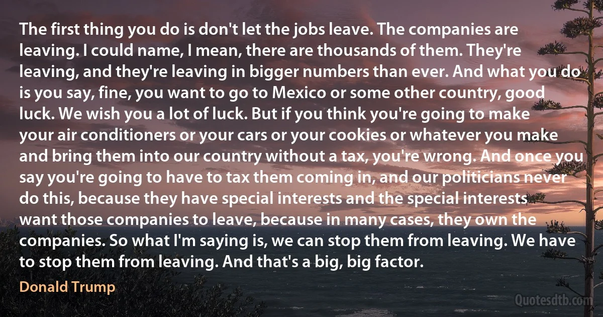 The first thing you do is don't let the jobs leave. The companies are leaving. I could name, I mean, there are thousands of them. They're leaving, and they're leaving in bigger numbers than ever. And what you do is you say, fine, you want to go to Mexico or some other country, good luck. We wish you a lot of luck. But if you think you're going to make your air conditioners or your cars or your cookies or whatever you make and bring them into our country without a tax, you're wrong. And once you say you're going to have to tax them coming in, and our politicians never do this, because they have special interests and the special interests want those companies to leave, because in many cases, they own the companies. So what I'm saying is, we can stop them from leaving. We have to stop them from leaving. And that's a big, big factor. (Donald Trump)