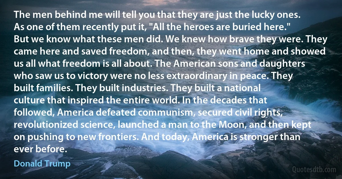 The men behind me will tell you that they are just the lucky ones. As one of them recently put it, "All the heroes are buried here." But we know what these men did. We knew how brave they were. They came here and saved freedom, and then, they went home and showed us all what freedom is all about. The American sons and daughters who saw us to victory were no less extraordinary in peace. They built families. They built industries. They built a national culture that inspired the entire world. In the decades that followed, America defeated communism, secured civil rights, revolutionized science, launched a man to the Moon, and then kept on pushing to new frontiers. And today, America is stronger than ever before. (Donald Trump)