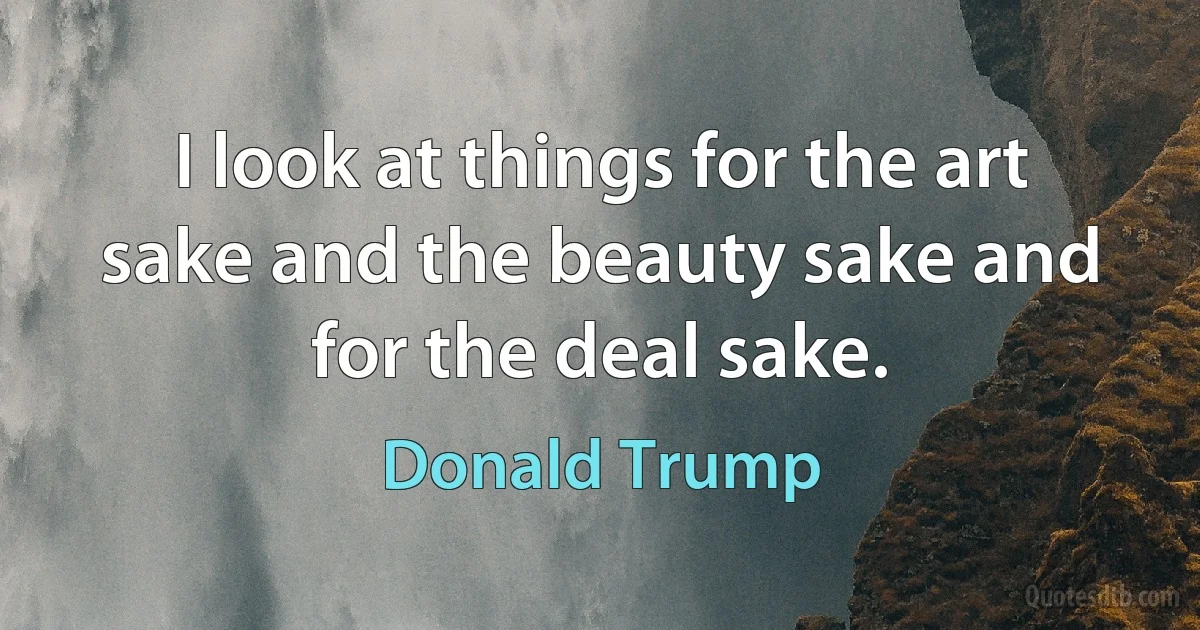 I look at things for the art sake and the beauty sake and for the deal sake. (Donald Trump)