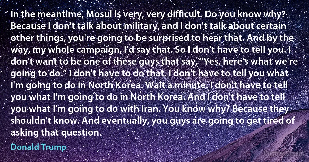 In the meantime, Mosul is very, very difficult. Do you know why? Because I don't talk about military, and I don't talk about certain other things, you're going to be surprised to hear that. And by the way, my whole campaign, I'd say that. So I don't have to tell you. I don't want to be one of these guys that say, "Yes, here's what we're going to do.” I don't have to do that. I don't have to tell you what I'm going to do in North Korea. Wait a minute. I don't have to tell you what I'm going to do in North Korea. And I don't have to tell you what I'm going to do with Iran. You know why? Because they shouldn't know. And eventually, you guys are going to get tired of asking that question. (Donald Trump)