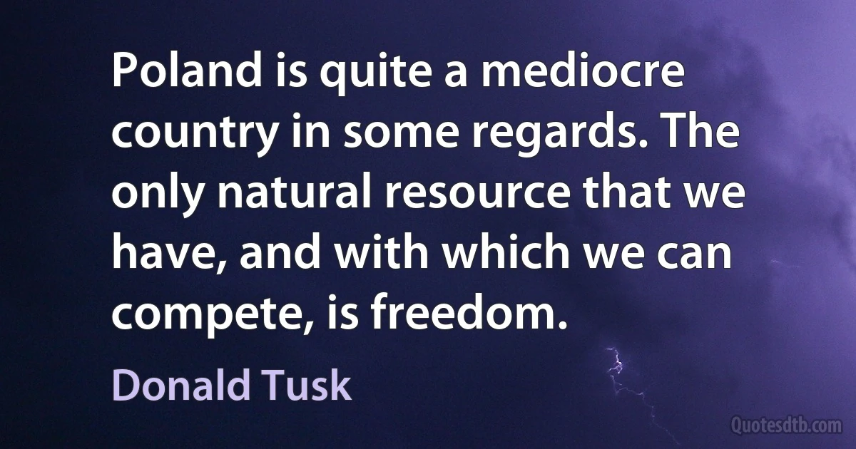 Poland is quite a mediocre country in some regards. The only natural resource that we have, and with which we can compete, is freedom. (Donald Tusk)