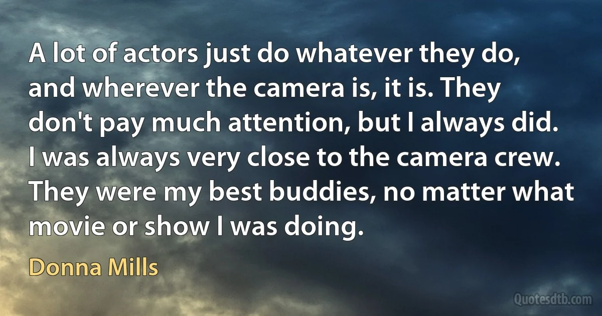 A lot of actors just do whatever they do, and wherever the camera is, it is. They don't pay much attention, but I always did. I was always very close to the camera crew. They were my best buddies, no matter what movie or show I was doing. (Donna Mills)