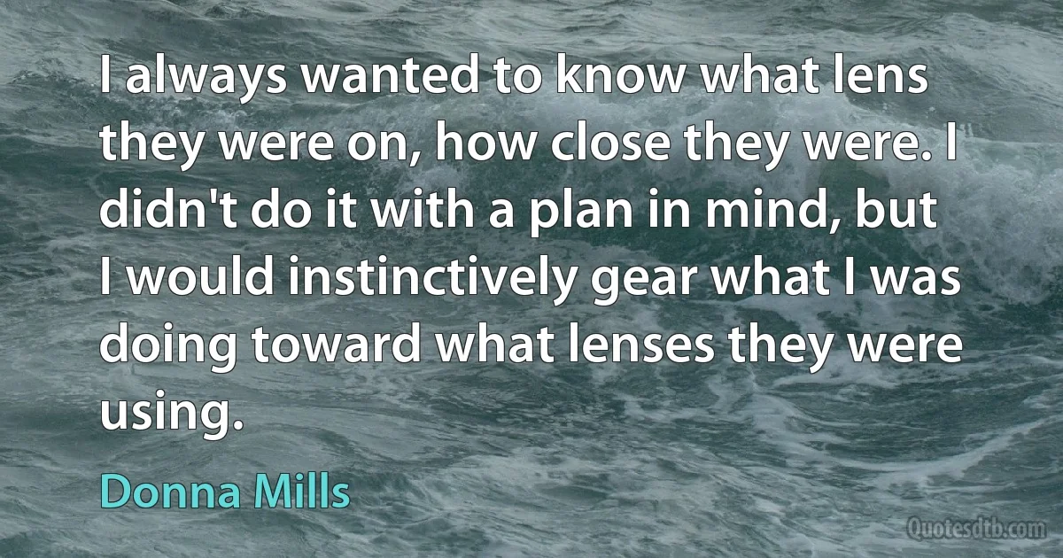 I always wanted to know what lens they were on, how close they were. I didn't do it with a plan in mind, but I would instinctively gear what I was doing toward what lenses they were using. (Donna Mills)