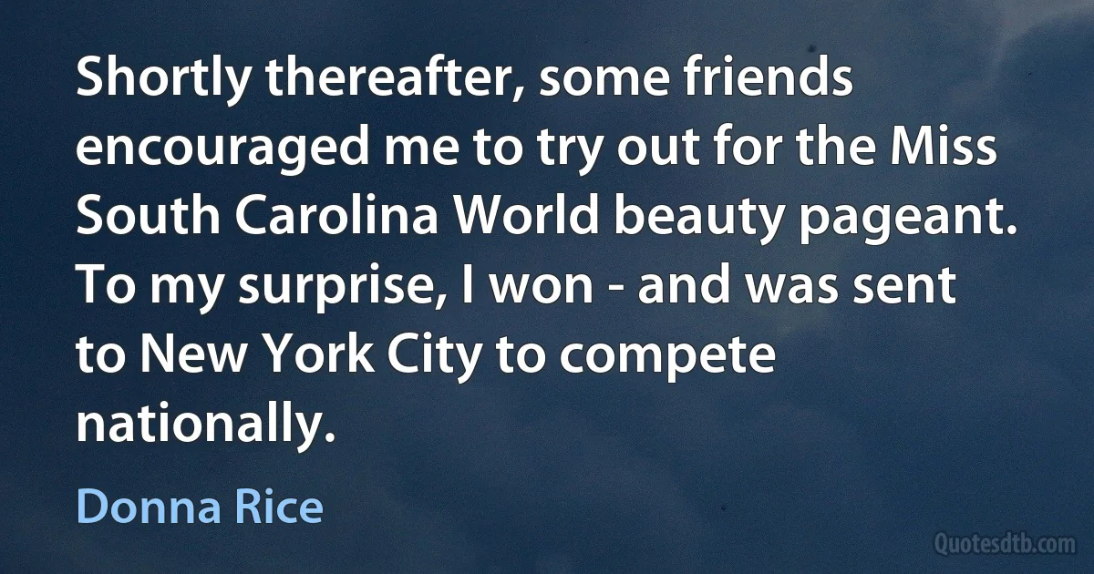 Shortly thereafter, some friends encouraged me to try out for the Miss South Carolina World beauty pageant. To my surprise, I won - and was sent to New York City to compete nationally. (Donna Rice)