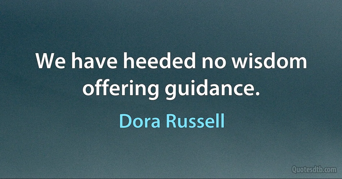 We have heeded no wisdom offering guidance. (Dora Russell)