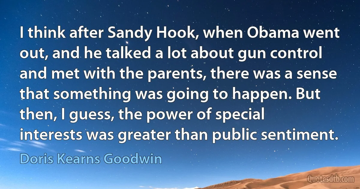 I think after Sandy Hook, when Obama went out, and he talked a lot about gun control and met with the parents, there was a sense that something was going to happen. But then, I guess, the power of special interests was greater than public sentiment. (Doris Kearns Goodwin)