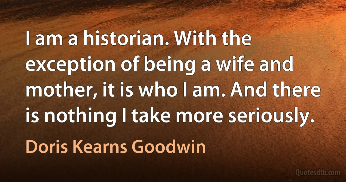 I am a historian. With the exception of being a wife and mother, it is who I am. And there is nothing I take more seriously. (Doris Kearns Goodwin)