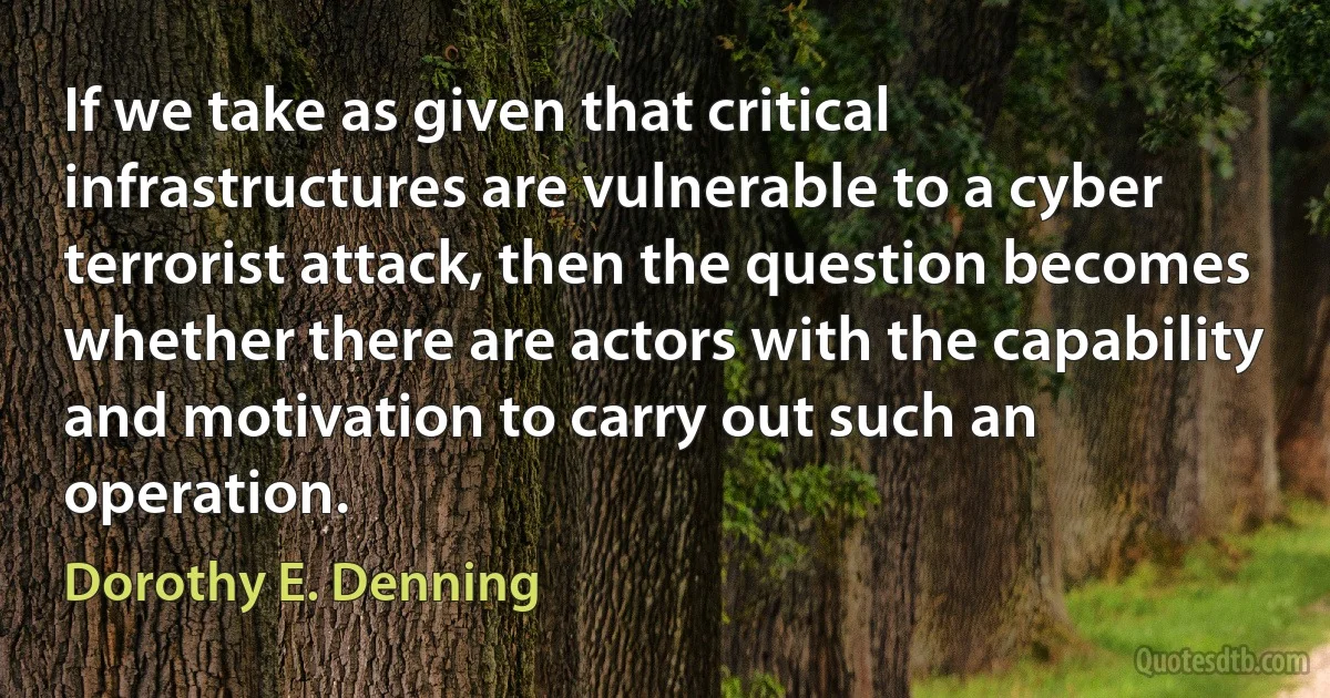 If we take as given that critical infrastructures are vulnerable to a cyber terrorist attack, then the question becomes whether there are actors with the capability and motivation to carry out such an operation. (Dorothy E. Denning)