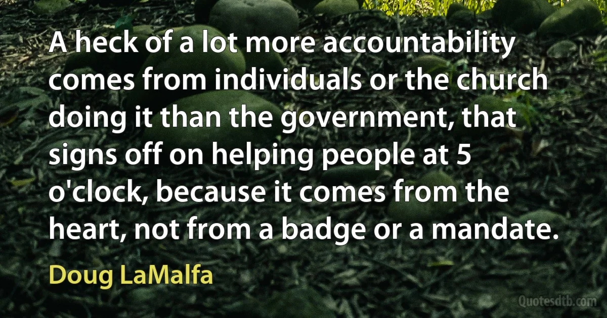 A heck of a lot more accountability comes from individuals or the church doing it than the government, that signs off on helping people at 5 o'clock, because it comes from the heart, not from a badge or a mandate. (Doug LaMalfa)