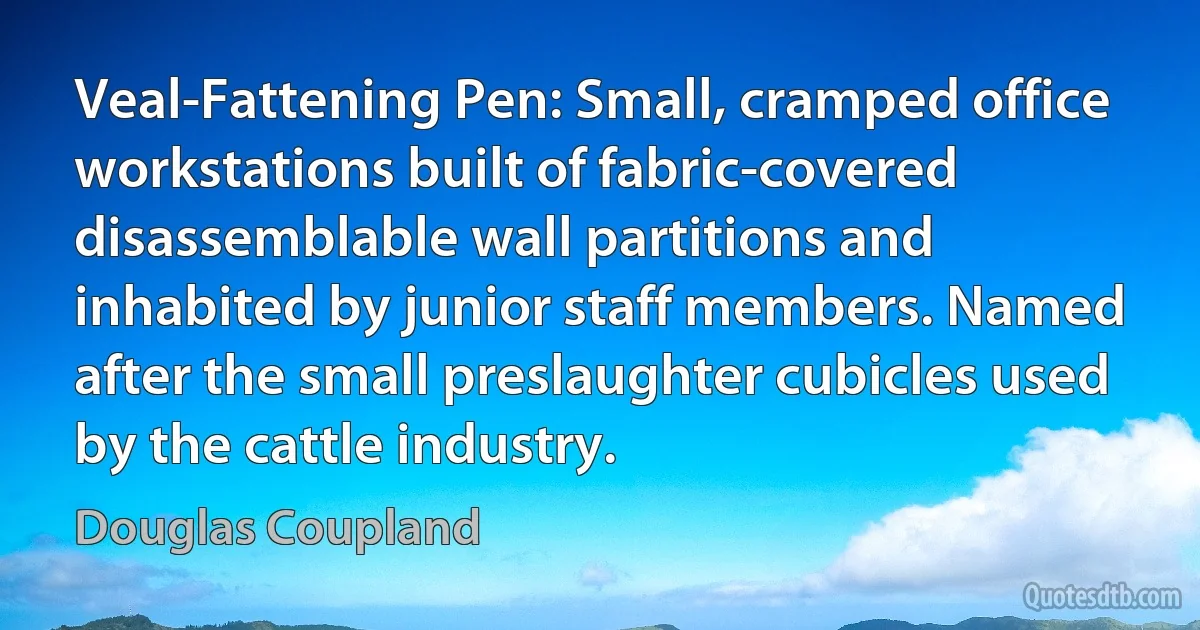 Veal-Fattening Pen: Small, cramped office workstations built of fabric-covered disassemblable wall partitions and inhabited by junior staff members. Named after the small preslaughter cubicles used by the cattle industry. (Douglas Coupland)