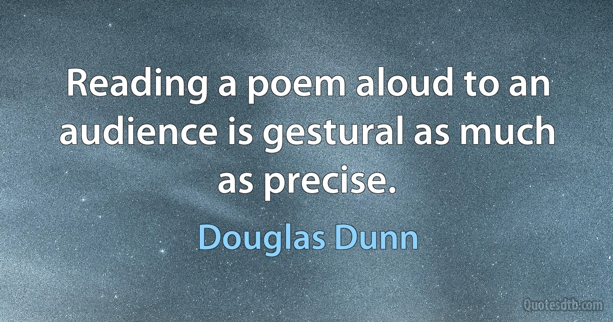 Reading a poem aloud to an audience is gestural as much as precise. (Douglas Dunn)