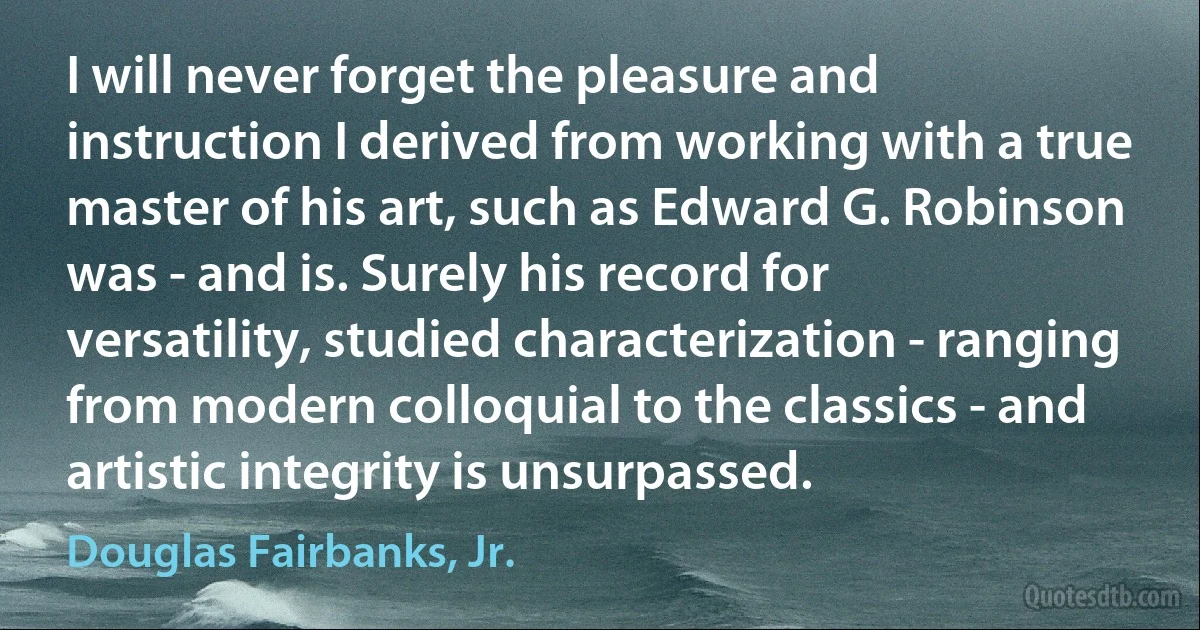 I will never forget the pleasure and instruction I derived from working with a true master of his art, such as Edward G. Robinson was - and is. Surely his record for versatility, studied characterization - ranging from modern colloquial to the classics - and artistic integrity is unsurpassed. (Douglas Fairbanks, Jr.)