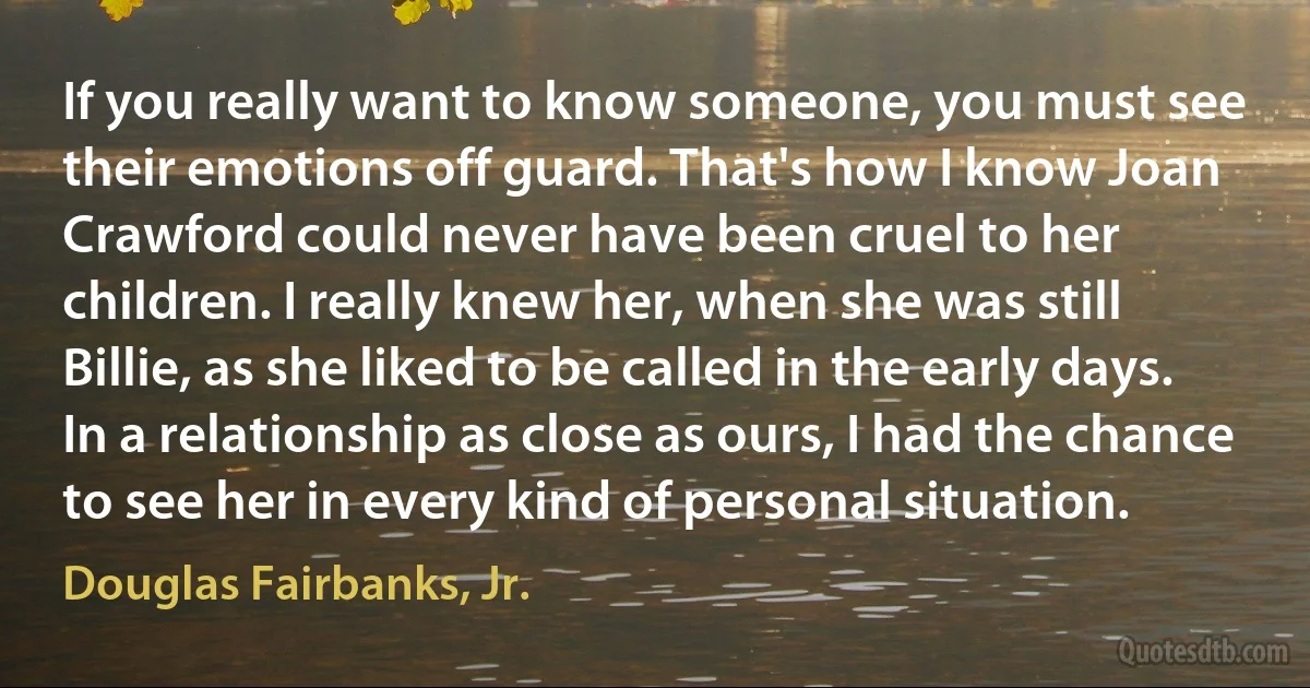 If you really want to know someone, you must see their emotions off guard. That's how I know Joan Crawford could never have been cruel to her children. I really knew her, when she was still Billie, as she liked to be called in the early days. In a relationship as close as ours, I had the chance to see her in every kind of personal situation. (Douglas Fairbanks, Jr.)