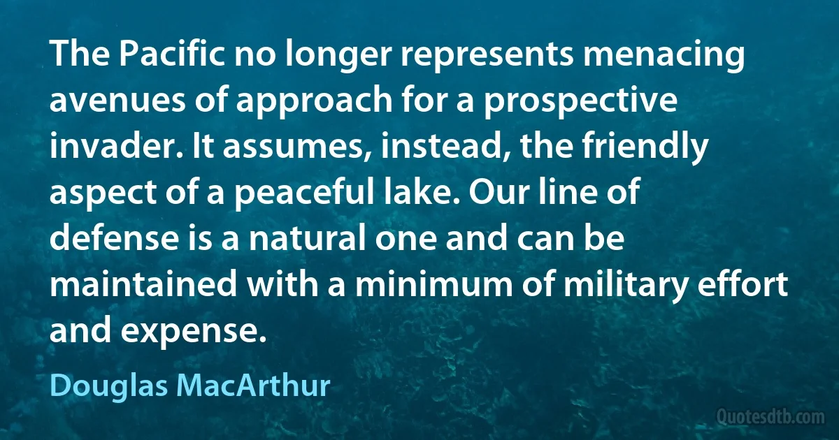 The Pacific no longer represents menacing avenues of approach for a prospective invader. It assumes, instead, the friendly aspect of a peaceful lake. Our line of defense is a natural one and can be maintained with a minimum of military effort and expense. (Douglas MacArthur)