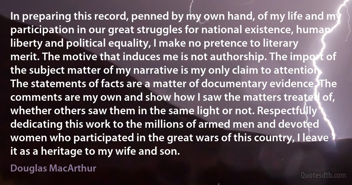 In preparing this record, penned by my own hand, of my life and my participation in our great struggles for national existence, human liberty and political equality, I make no pretence to literary merit. The motive that induces me is not authorship. The import of the subject matter of my narrative is my only claim to attention. The statements of facts are a matter of documentary evidence. The comments are my own and show how I saw the matters treated of, whether others saw them in the same light or not. Respectfully dedicating this work to the millions of armed men and devoted women who participated in the great wars of this country, I leave it as a heritage to my wife and son. (Douglas MacArthur)