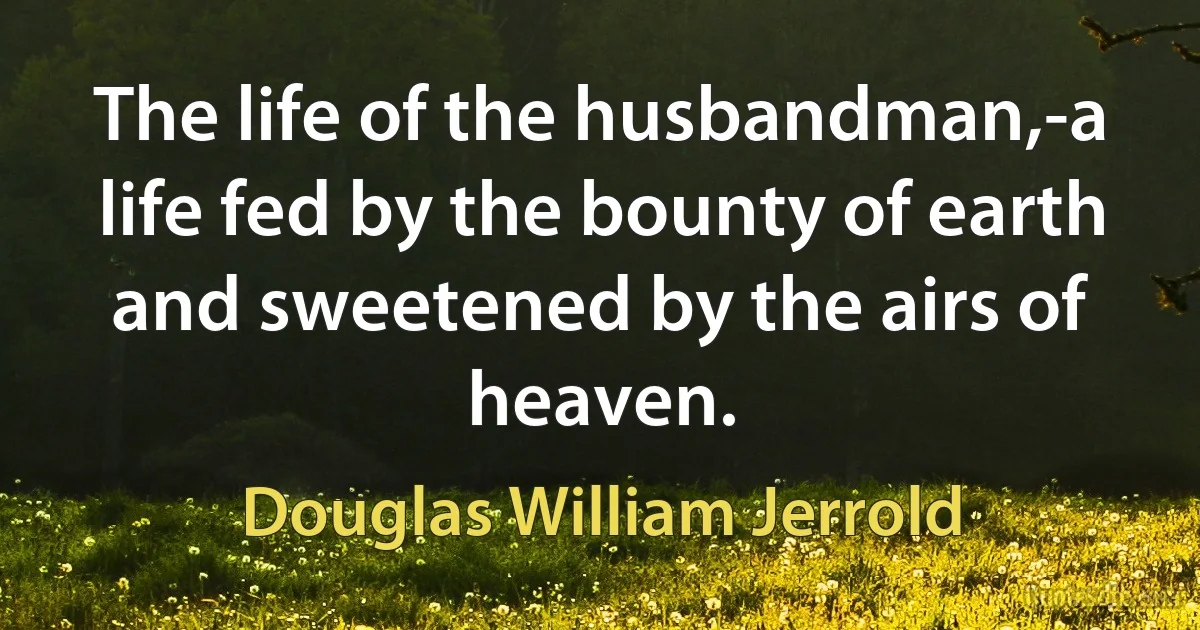 The life of the husbandman,-a life fed by the bounty of earth and sweetened by the airs of heaven. (Douglas William Jerrold)