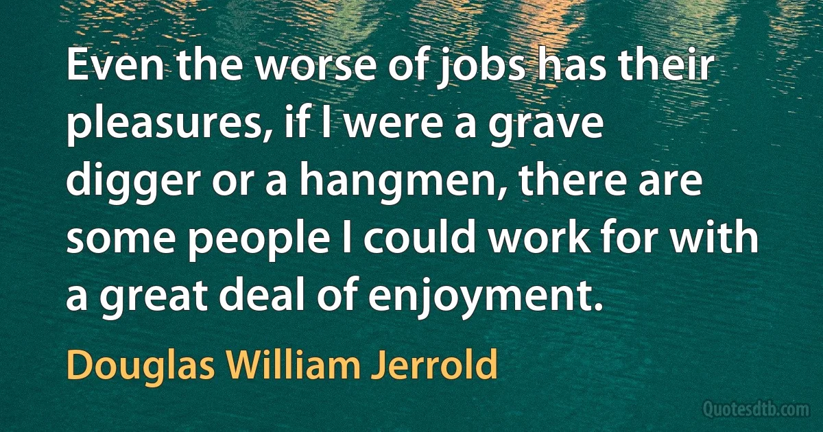 Even the worse of jobs has their pleasures, if I were a grave digger or a hangmen, there are some people I could work for with a great deal of enjoyment. (Douglas William Jerrold)