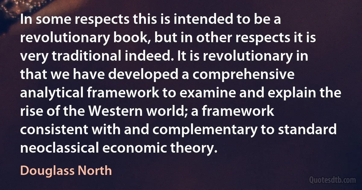 In some respects this is intended to be a revolutionary book, but in other respects it is very traditional indeed. It is revolutionary in that we have developed a comprehensive analytical framework to examine and explain the rise of the Western world; a framework consistent with and complementary to standard neoclassical economic theory. (Douglass North)