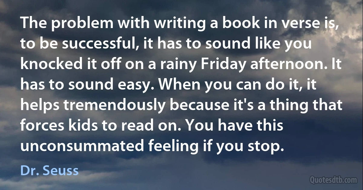 The problem with writing a book in verse is, to be successful, it has to sound like you knocked it off on a rainy Friday afternoon. It has to sound easy. When you can do it, it helps tremendously because it's a thing that forces kids to read on. You have this unconsummated feeling if you stop. (Dr. Seuss)