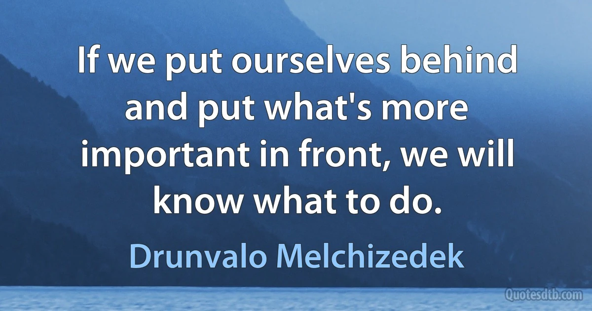 If we put ourselves behind and put what's more important in front, we will know what to do. (Drunvalo Melchizedek)