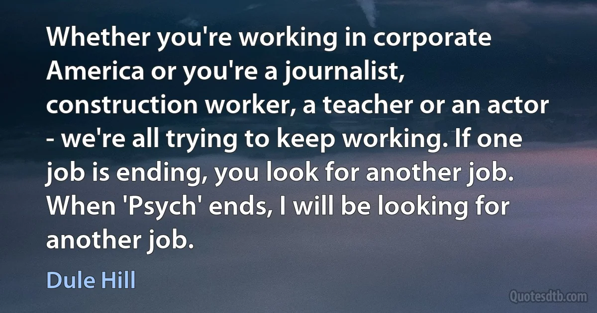 Whether you're working in corporate America or you're a journalist, construction worker, a teacher or an actor - we're all trying to keep working. If one job is ending, you look for another job. When 'Psych' ends, I will be looking for another job. (Dule Hill)