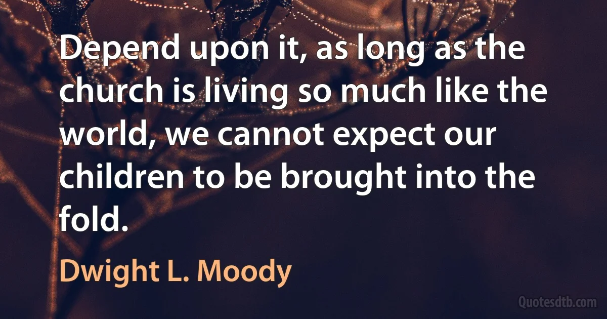 Depend upon it, as long as the church is living so much like the world, we cannot expect our children to be brought into the fold. (Dwight L. Moody)