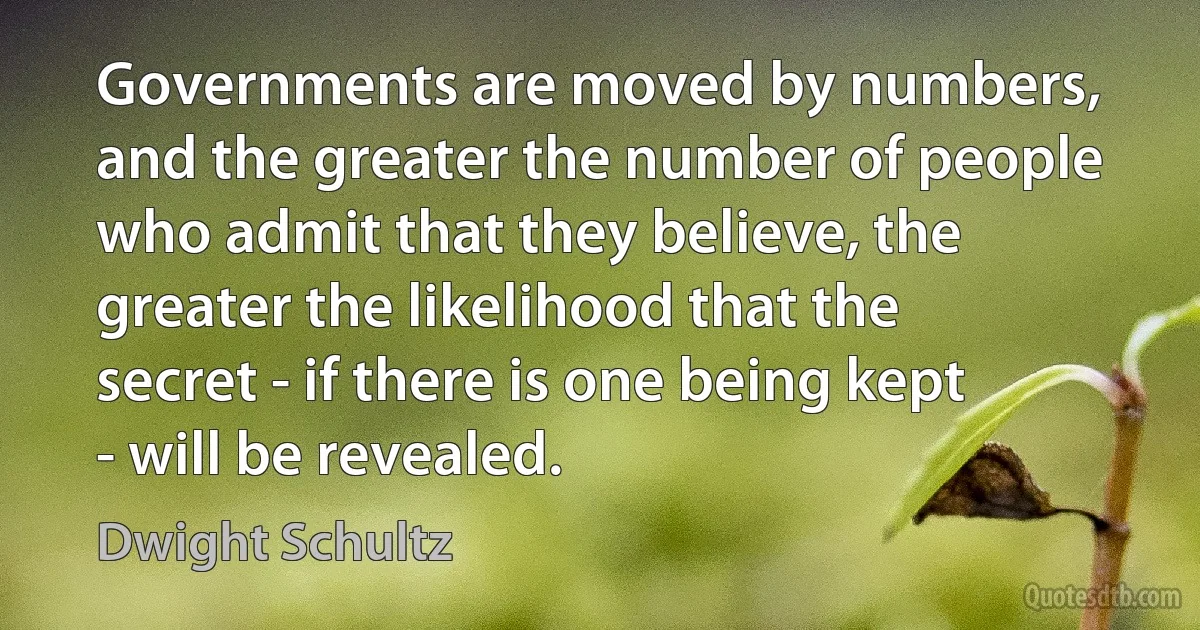 Governments are moved by numbers, and the greater the number of people who admit that they believe, the greater the likelihood that the secret - if there is one being kept - will be revealed. (Dwight Schultz)