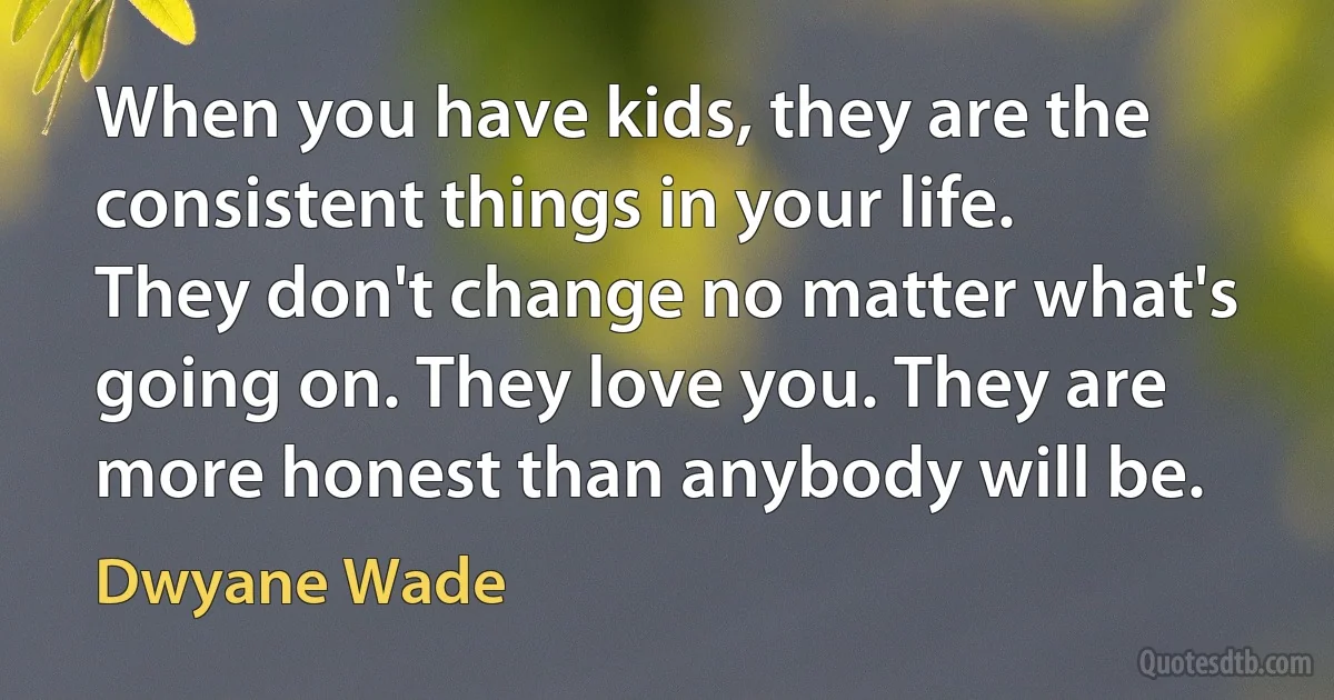 When you have kids, they are the consistent things in your life. They don't change no matter what's going on. They love you. They are more honest than anybody will be. (Dwyane Wade)