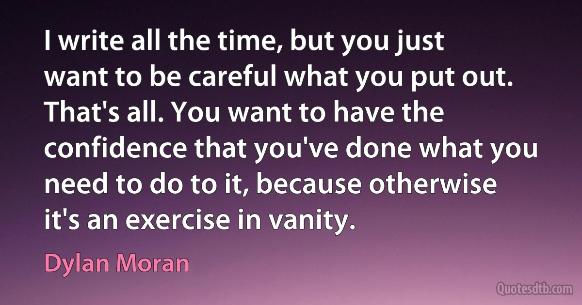 I write all the time, but you just want to be careful what you put out. That's all. You want to have the confidence that you've done what you need to do to it, because otherwise it's an exercise in vanity. (Dylan Moran)