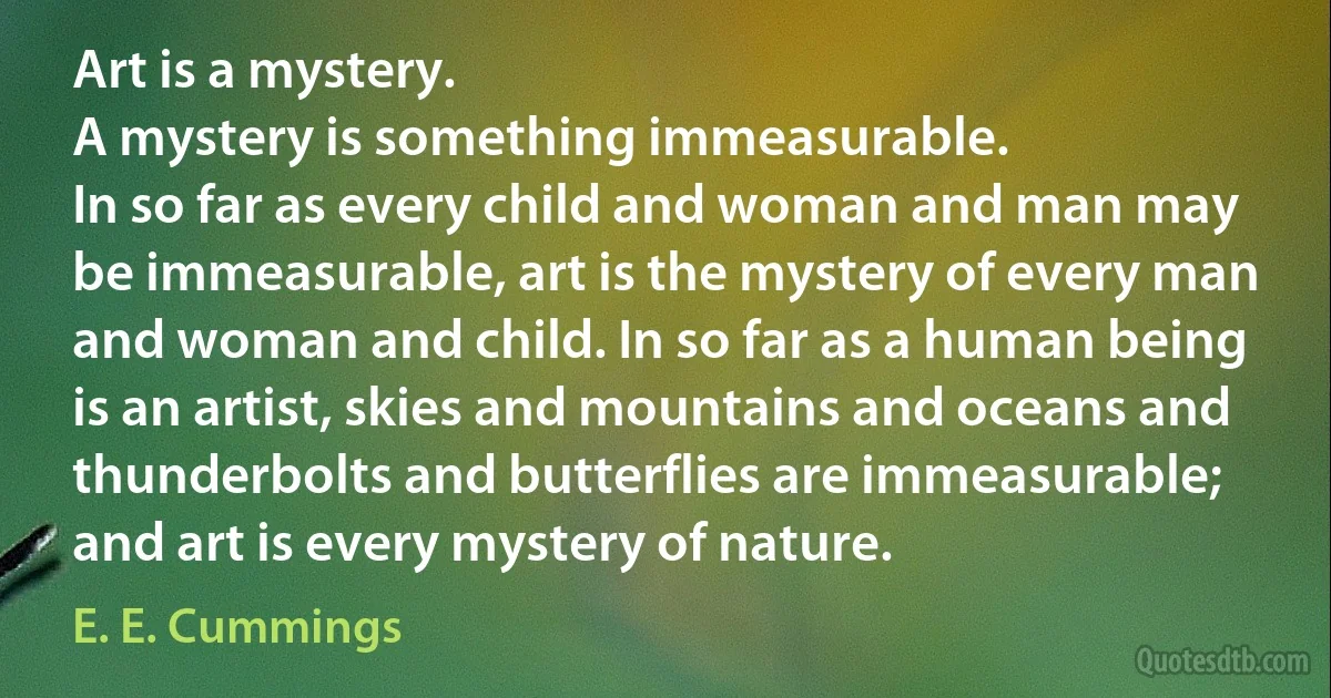 Art is a mystery.
A mystery is something immeasurable.
In so far as every child and woman and man may be immeasurable, art is the mystery of every man and woman and child. In so far as a human being is an artist, skies and mountains and oceans and thunderbolts and butterflies are immeasurable; and art is every mystery of nature. (E. E. Cummings)