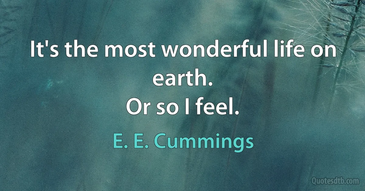 It's the most wonderful life on earth.
Or so I feel. (E. E. Cummings)