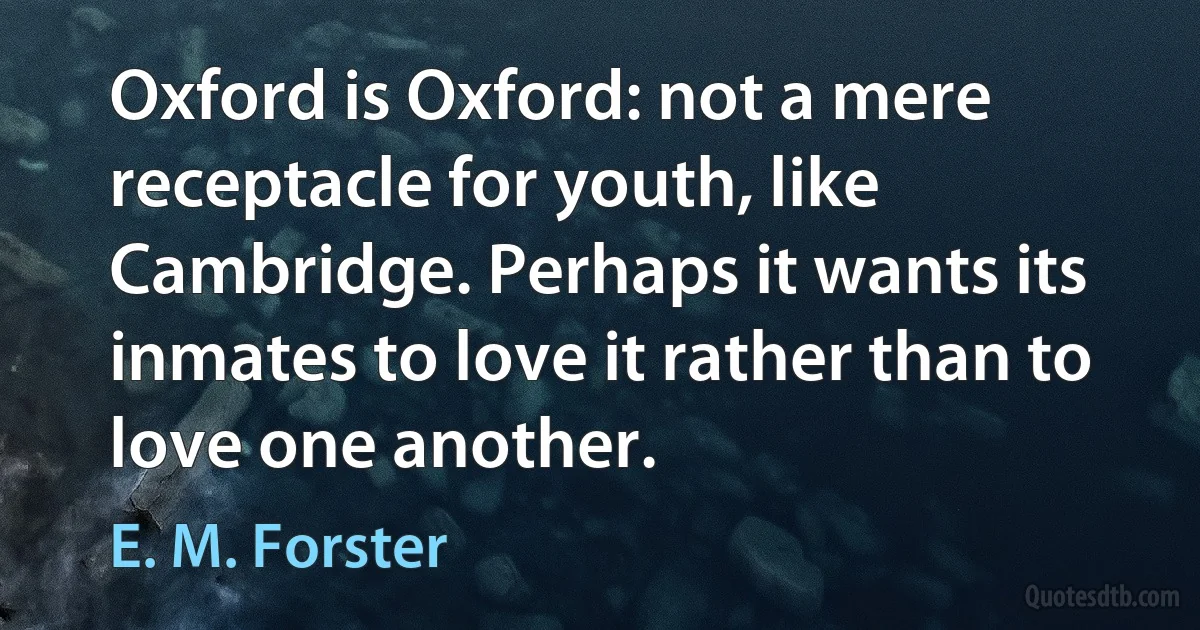 Oxford is Oxford: not a mere receptacle for youth, like Cambridge. Perhaps it wants its inmates to love it rather than to love one another. (E. M. Forster)