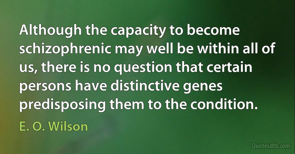 Although the capacity to become schizophrenic may well be within all of us, there is no question that certain persons have distinctive genes predisposing them to the condition. (E. O. Wilson)