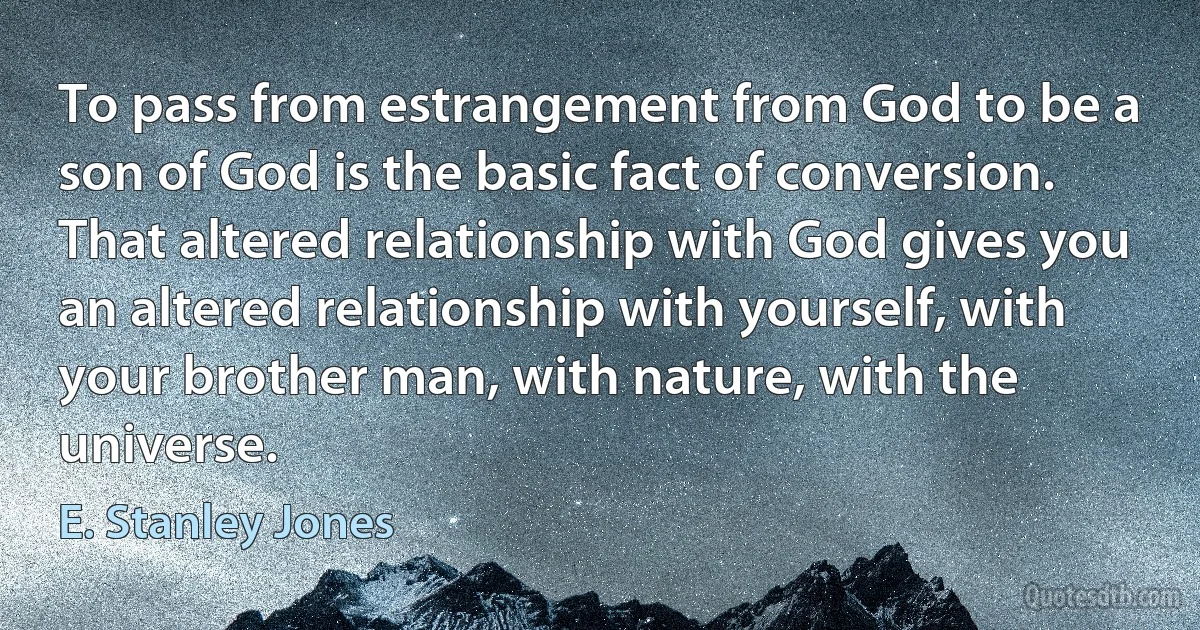 To pass from estrangement from God to be a son of God is the basic fact of conversion. That altered relationship with God gives you an altered relationship with yourself, with your brother man, with nature, with the universe. (E. Stanley Jones)