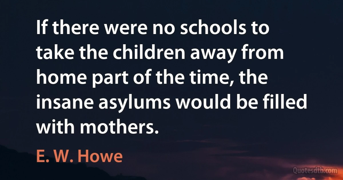 If there were no schools to take the children away from home part of the time, the insane asylums would be filled with mothers. (E. W. Howe)