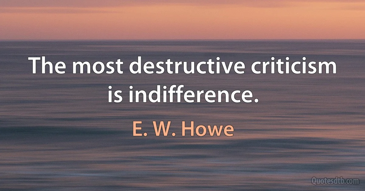 The most destructive criticism is indifference. (E. W. Howe)