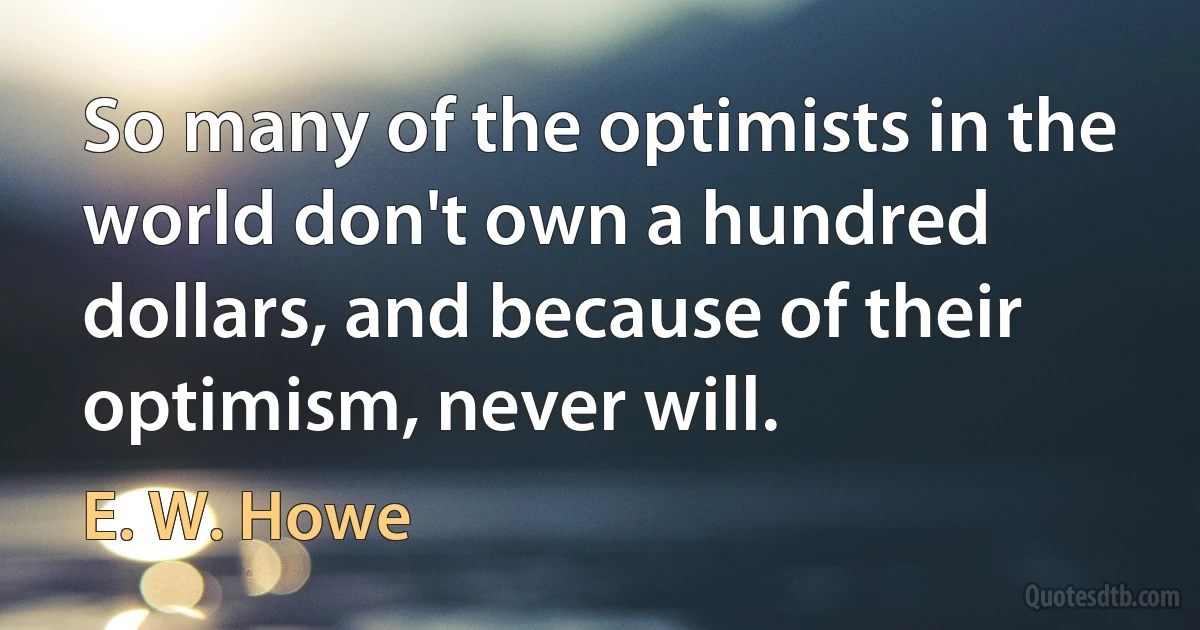 So many of the optimists in the world don't own a hundred dollars, and because of their optimism, never will. (E. W. Howe)