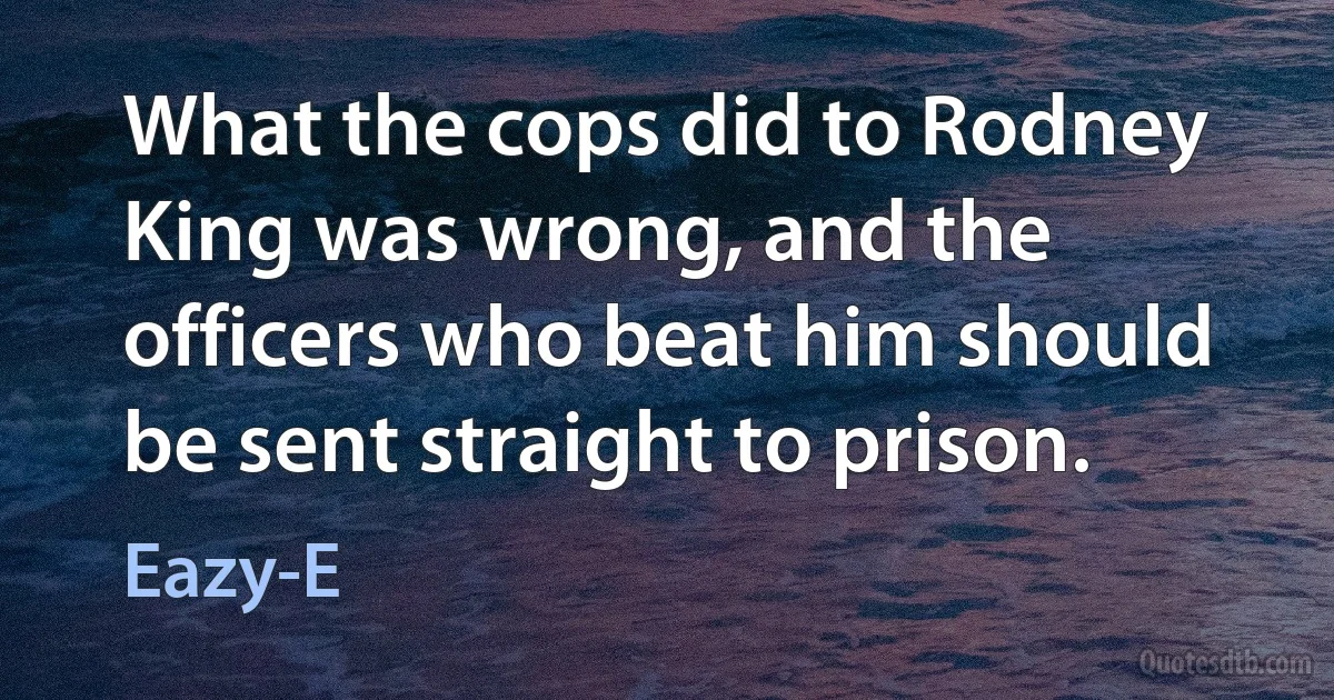 What the cops did to Rodney King was wrong, and the officers who beat him should be sent straight to prison. (Eazy-E)