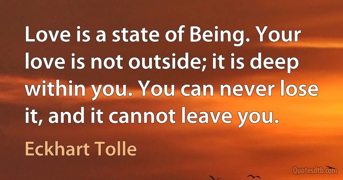 Love is a state of Being. Your love is not outside; it is deep within you. You can never lose it, and it cannot leave you. (Eckhart Tolle)