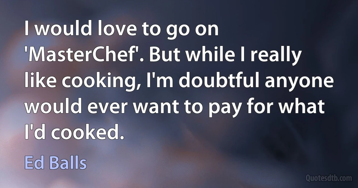 I would love to go on 'MasterChef'. But while I really like cooking, I'm doubtful anyone would ever want to pay for what I'd cooked. (Ed Balls)