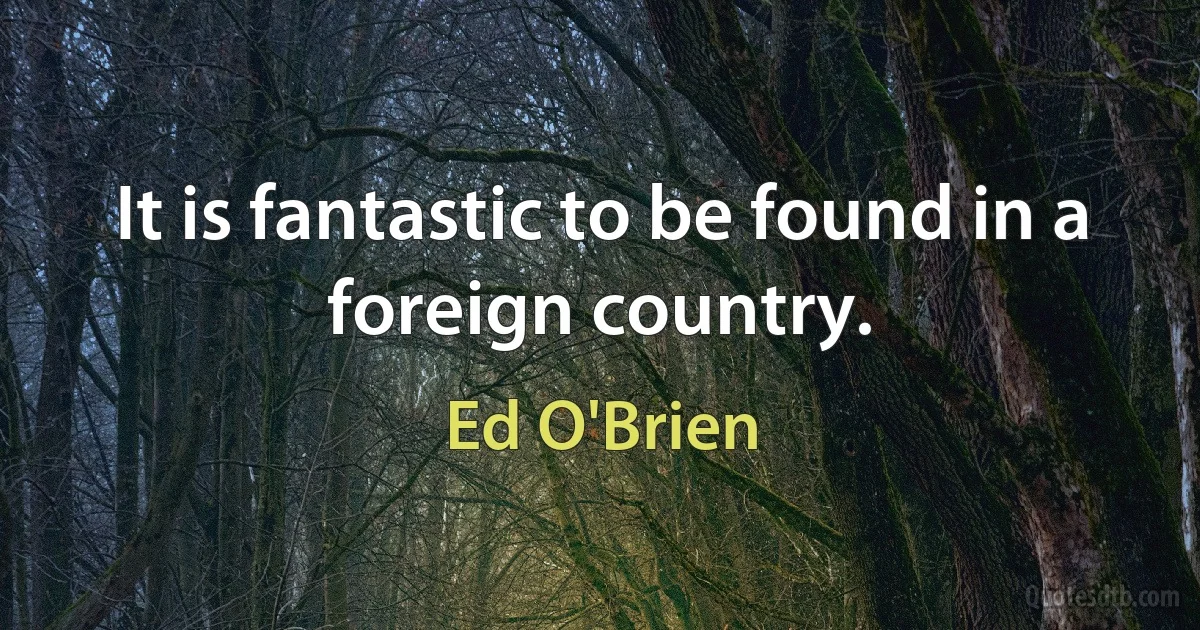 It is fantastic to be found in a foreign country. (Ed O'Brien)