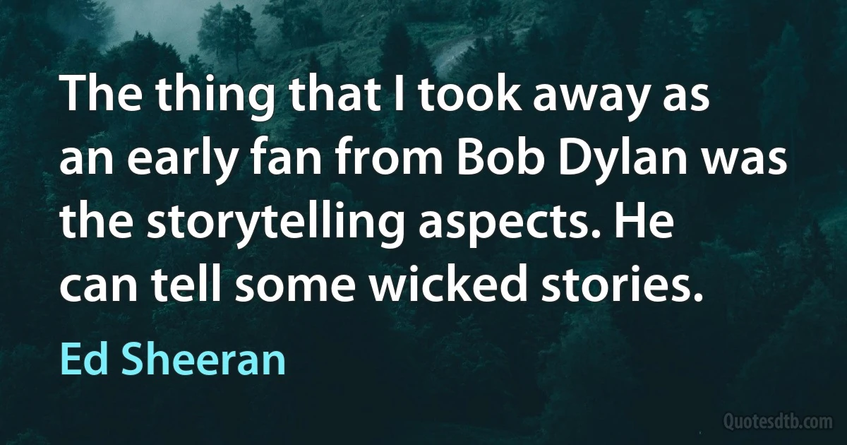 The thing that I took away as an early fan from Bob Dylan was the storytelling aspects. He can tell some wicked stories. (Ed Sheeran)