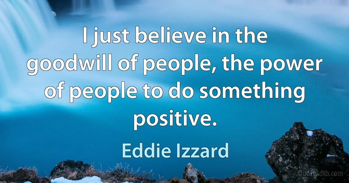 I just believe in the goodwill of people, the power of people to do something positive. (Eddie Izzard)