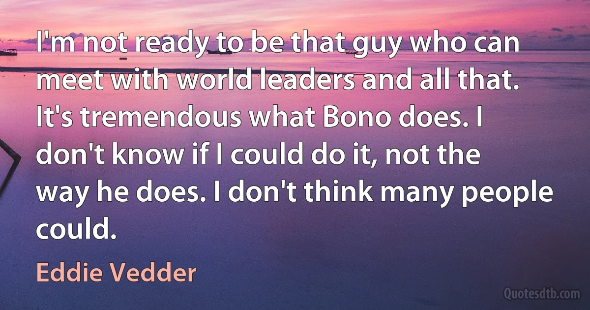 I'm not ready to be that guy who can meet with world leaders and all that. It's tremendous what Bono does. I don't know if I could do it, not the way he does. I don't think many people could. (Eddie Vedder)