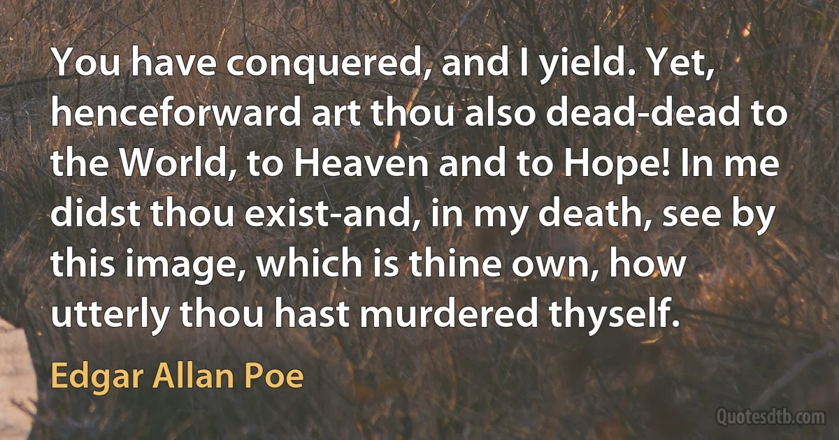 You have conquered, and I yield. Yet, henceforward art thou also dead-dead to the World, to Heaven and to Hope! In me didst thou exist-and, in my death, see by this image, which is thine own, how utterly thou hast murdered thyself. (Edgar Allan Poe)