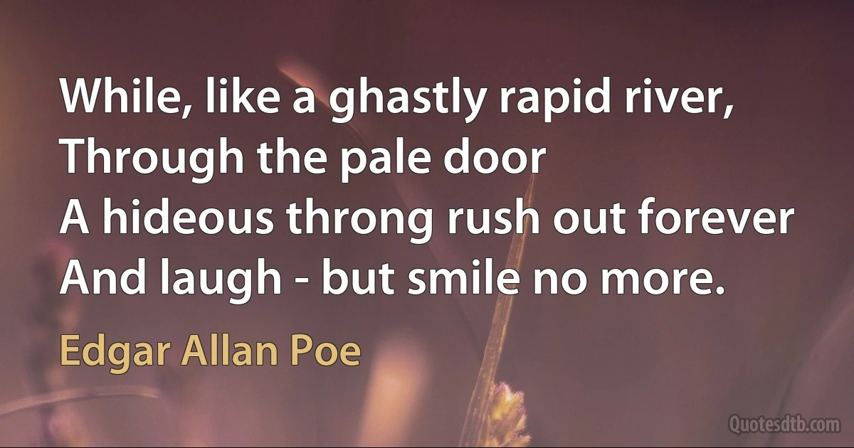 While, like a ghastly rapid river,
Through the pale door
A hideous throng rush out forever
And laugh - but smile no more. (Edgar Allan Poe)