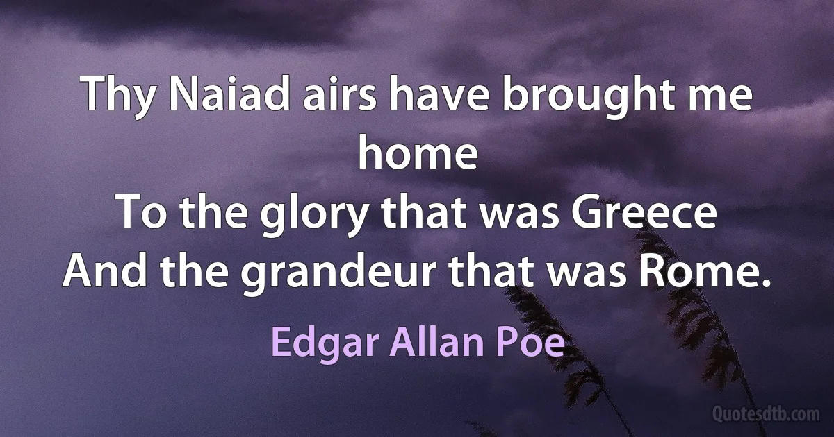 Thy Naiad airs have brought me home
To the glory that was Greece
And the grandeur that was Rome. (Edgar Allan Poe)